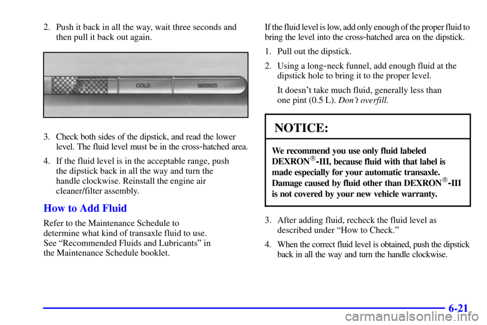 CADILLAC ELDORADO 2001 10.G Owners Manual 6-21
2. Push it back in all the way, wait three seconds and
then pull it back out again.
3. Check both sides of the dipstick, and read the lower
level. The fluid level must be in the cross
-hatched ar