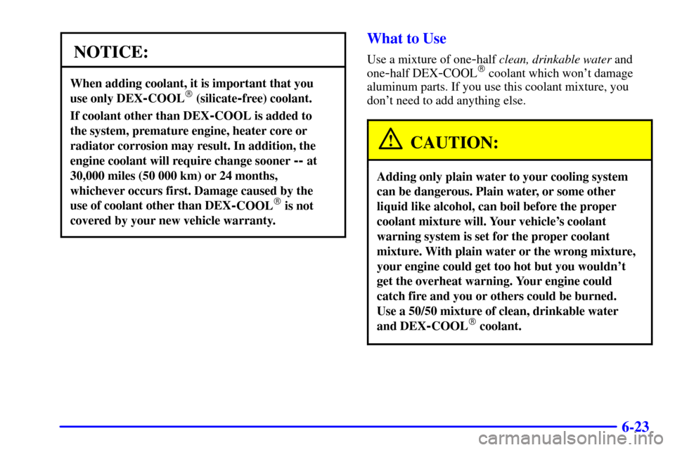 CADILLAC ELDORADO 2001 10.G Owners Manual 6-23
NOTICE:
When adding coolant, it is important that you 
use only DEX
-COOL (silicate-free) coolant.
If coolant other than DEX-COOL is added to 
the system, premature engine, heater core or
radiat