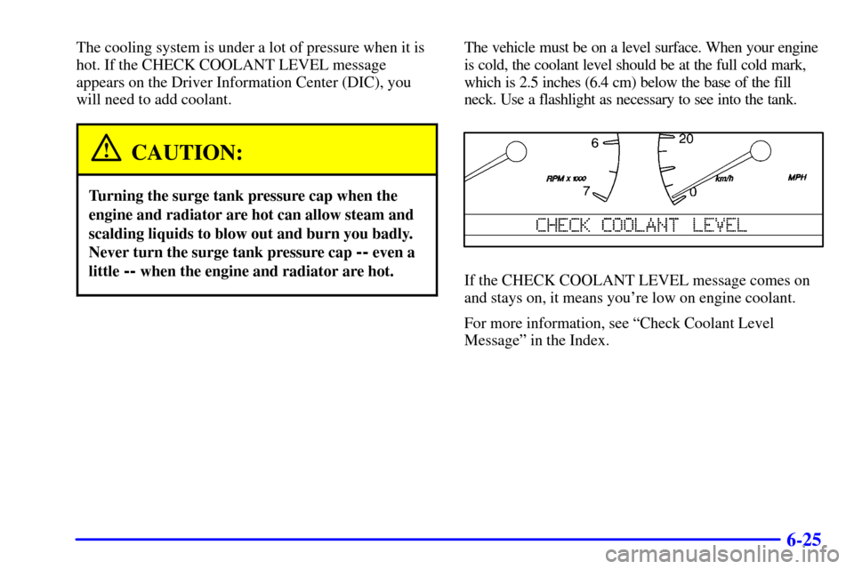 CADILLAC ELDORADO 2001 10.G Owners Manual 6-25
The cooling system is under a lot of pressure when it is
hot. If the CHECK COOLANT LEVEL message
appears on the Driver Information Center (DIC), you
will need to add coolant.
CAUTION:
Turning the