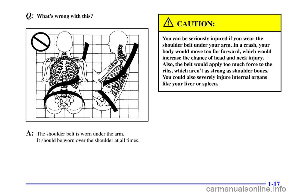 CADILLAC ELDORADO 2001 10.G Owners Manual 1-17
Q:Whats wrong with this?
A:The shoulder belt is worn under the arm. 
It should be worn over the shoulder at all times.
CAUTION:
You can be seriously injured if you wear the
shoulder belt under y