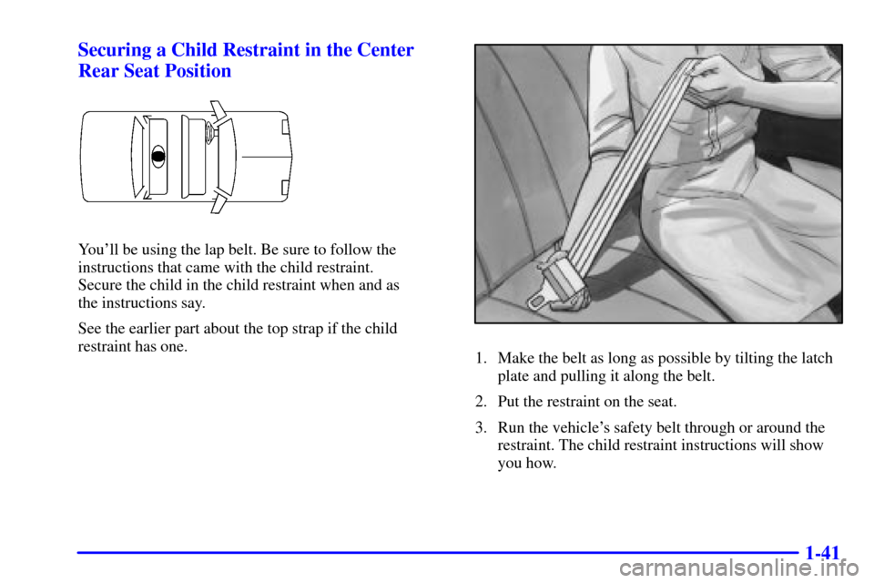 CADILLAC ELDORADO 2001 10.G Workshop Manual 1-41 Securing a Child Restraint in the Center
Rear Seat Position
Youll be using the lap belt. Be sure to follow the
instructions that came with the child restraint. 
Secure the child in the child res