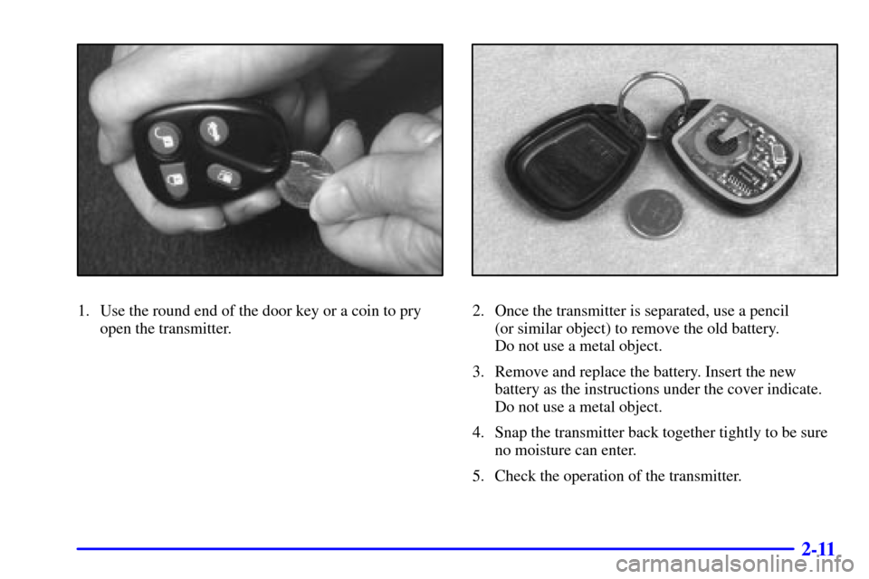 CADILLAC ELDORADO 2001 10.G Manual PDF 2-11
1. Use the round end of the door key or a coin to pry
open the transmitter.2. Once the transmitter is separated, use a pencil
(or similar object) to remove the old battery.
Do not use a metal o CADILLAC ELDORADO 2001 10.G Manual PDF 2-11
1. Use the round end of the door key or a coin to pry
open the transmitter.2. Once the transmitter is separated, use a pencil
(or similar object) to remove the old battery.
Do not use a metal o