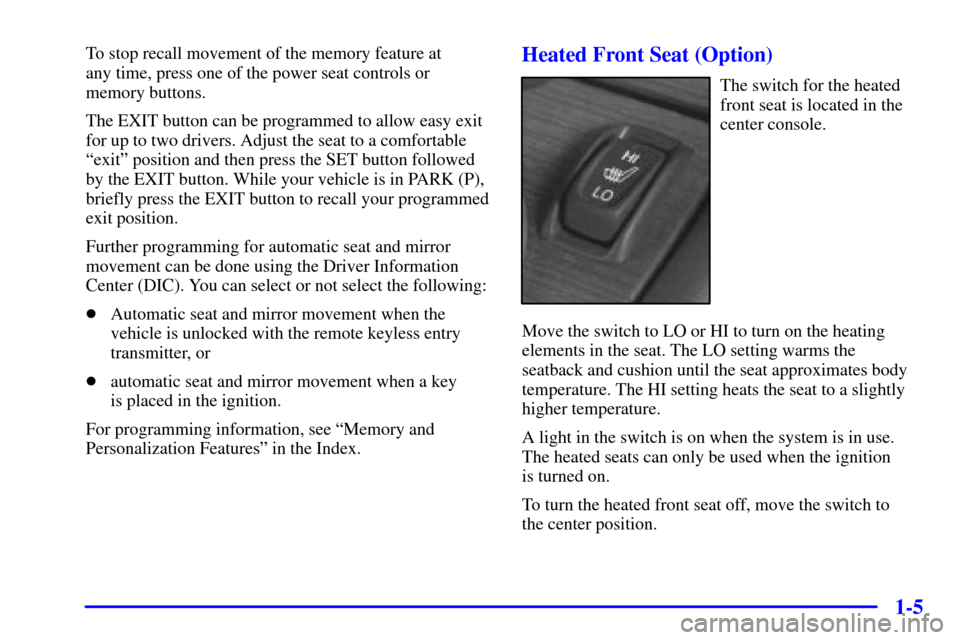 CADILLAC ELDORADO 2002 10.G User Guide 1-5
To stop recall movement of the memory feature at 
any time, press one of the power seat controls or
memory buttons.
The EXIT button can be programmed to allow easy exit
for up to two drivers. Adju