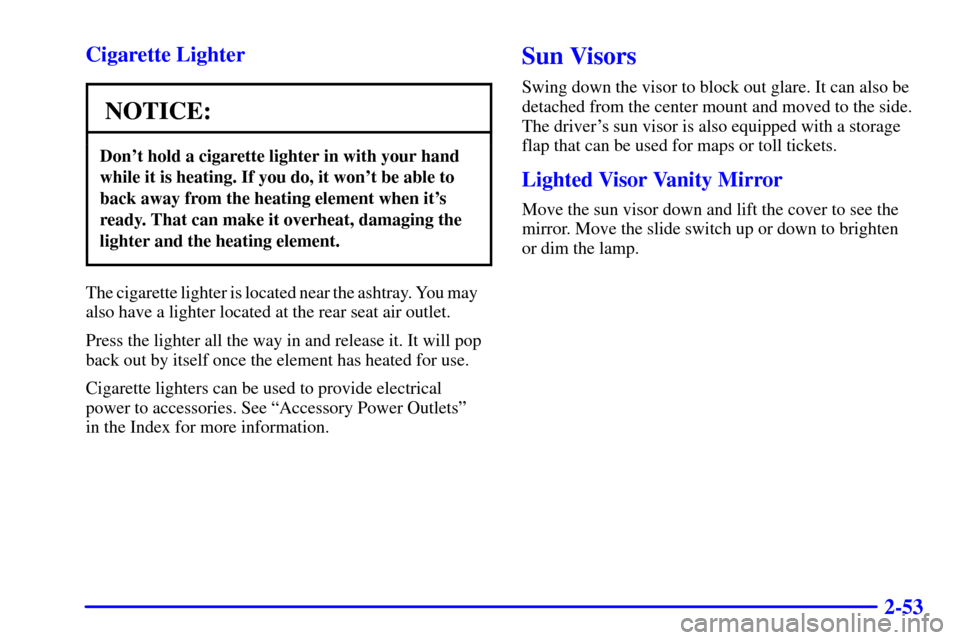 CADILLAC ELDORADO 2002 10.G Owners Manual 2-53 Cigarette Lighter
NOTICE:
Dont hold a cigarette lighter in with your hand
while it is heating. If you do, it wont be able to
back away from the heating element when its
ready. That can make it CADILLAC ELDORADO 2002 10.G Owners Manual 2-53 Cigarette Lighter
NOTICE:
Dont hold a cigarette lighter in with your hand
while it is heating. If you do, it wont be able to
back away from the heating element when its
ready. That can make it