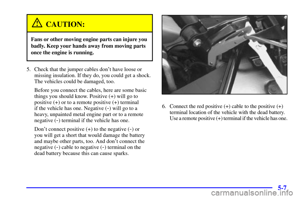 CADILLAC ELDORADO 2002 10.G Owners Manual 5-7
CAUTION:
Fans or other moving engine parts can injure you
badly. Keep your hands away from moving parts
once the engine is running.
5. Check that the jumper cables dont have loose or
missing insu