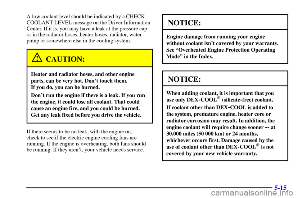 CADILLAC ELDORADO 2002 10.G Repair Manual 5-15
A low coolant level should be indicated by a CHECK
COOLANT LEVEL message on the Driver Information
Center. If it is, you may have a leak at the pressure cap
or in the radiator hoses, heater hoses CADILLAC ELDORADO 2002 10.G Repair Manual 5-15
A low coolant level should be indicated by a CHECK
COOLANT LEVEL message on the Driver Information
Center. If it is, you may have a leak at the pressure cap
or in the radiator hoses, heater hoses