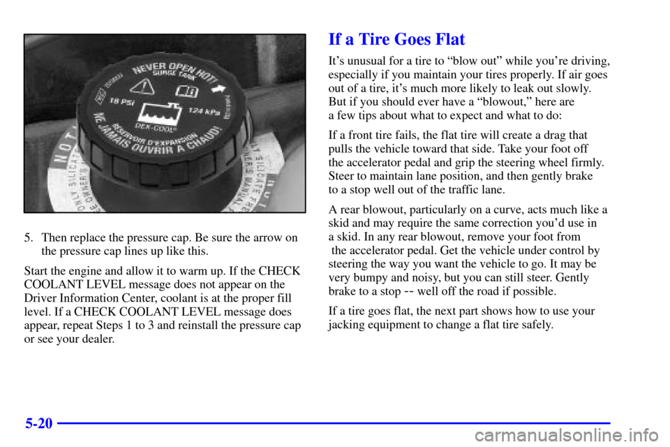 CADILLAC ELDORADO 2002 10.G Owners Manual 5-20
5. Then replace the pressure cap. Be sure the arrow on
the pressure cap lines up like this.
Start the engine and allow it to warm up. If the CHECK
COOLANT LEVEL message does not appear on the
Dri