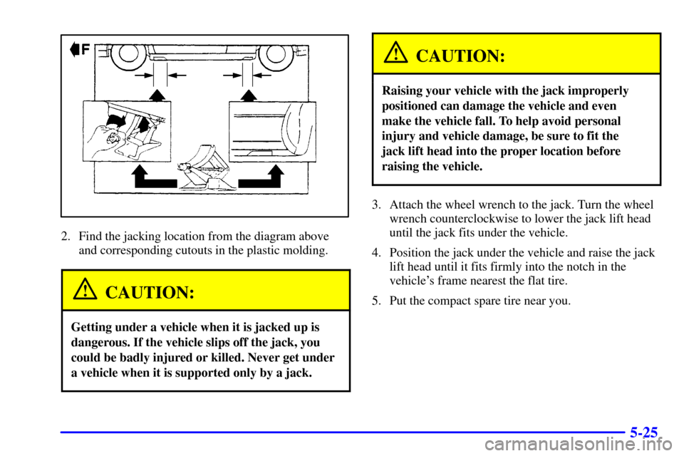 CADILLAC ELDORADO 2002 10.G Owners Manual 5-25
2. Find the jacking location from the diagram above
and corresponding cutouts in the plastic molding.
CAUTION:
Getting under a vehicle when it is jacked up is
dangerous. If the vehicle slips off 