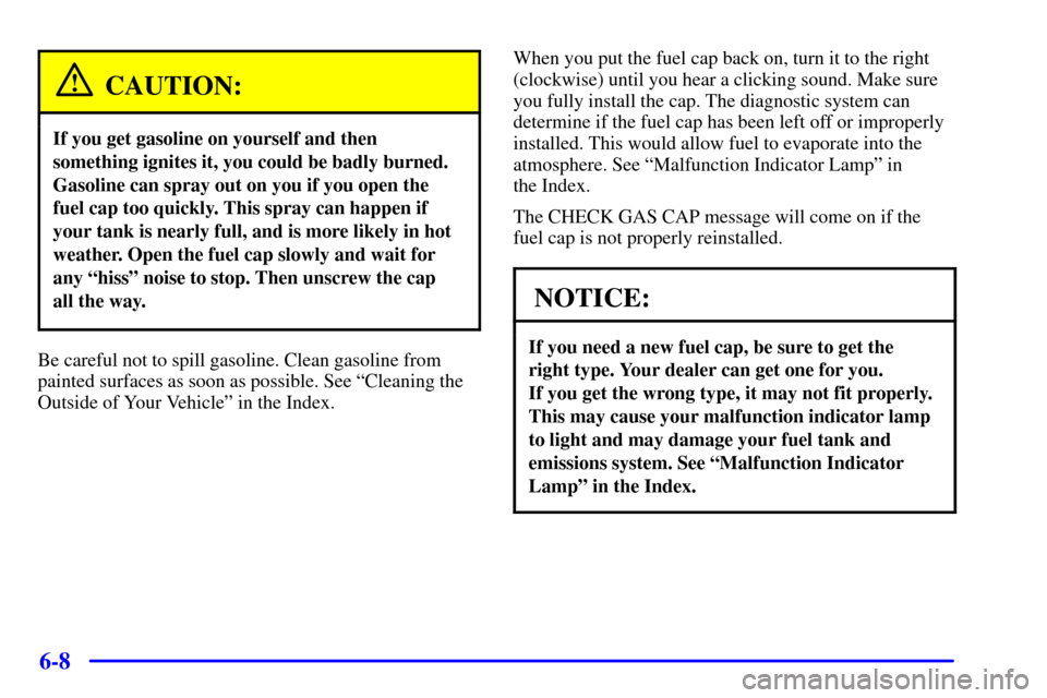 CADILLAC ELDORADO 2002 10.G Owners Manual 6-8
CAUTION:
If you get gasoline on yourself and then
something ignites it, you could be badly burned.
Gasoline can spray out on you if you open the
fuel cap too quickly. This spray can happen if
your CADILLAC ELDORADO 2002 10.G Owners Manual 6-8
CAUTION:
If you get gasoline on yourself and then
something ignites it, you could be badly burned.
Gasoline can spray out on you if you open the
fuel cap too quickly. This spray can happen if
your