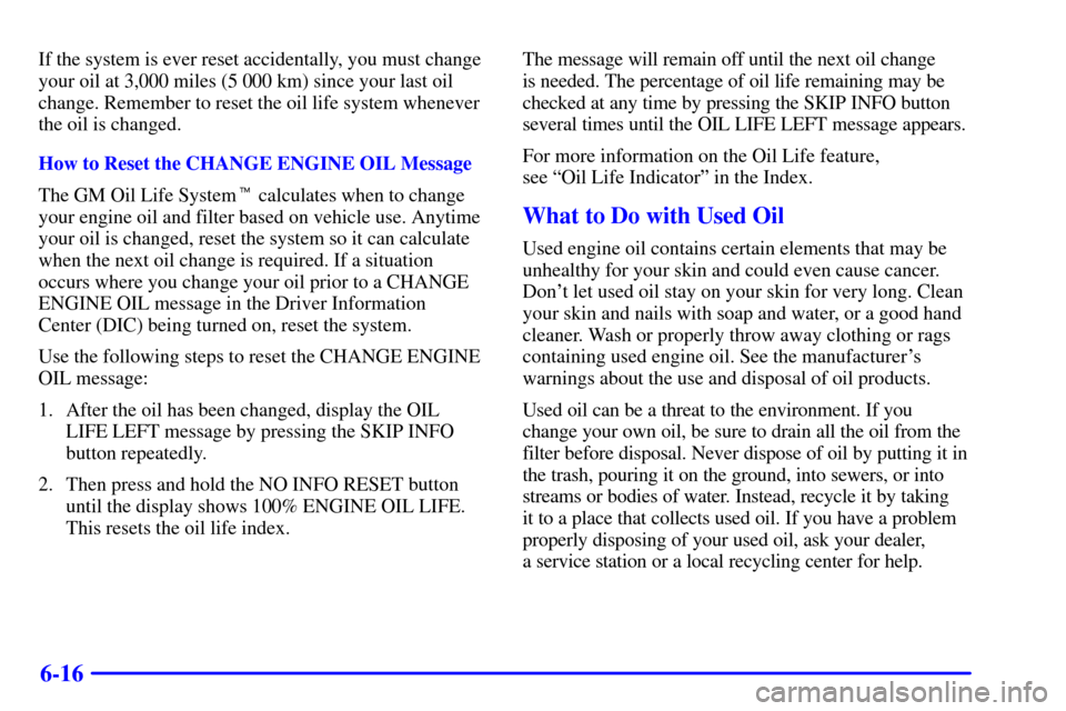 CADILLAC ELDORADO 2002 10.G Owners Manual 6-16
If the system is ever reset accidentally, you must change
your oil at 3,000 miles (5 000 km) since your last oil
change. Remember to reset the oil life system whenever
the oil is changed.
How to 