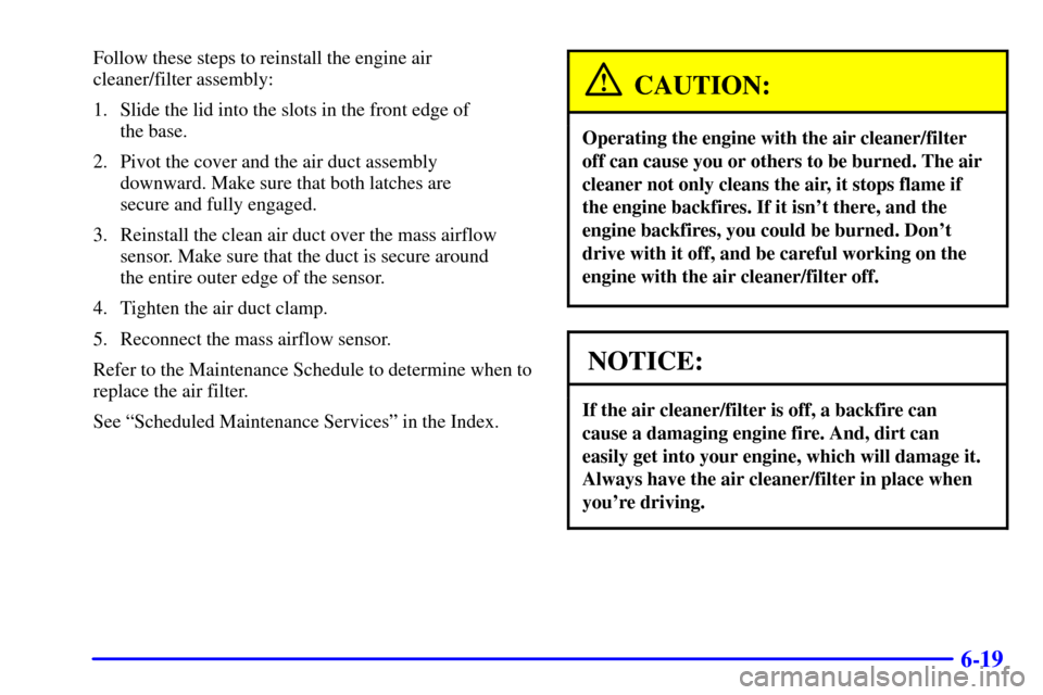 CADILLAC ELDORADO 2002 10.G User Guide 6-19
Follow these steps to reinstall the engine air
cleaner/filter assembly:
1. Slide the lid into the slots in the front edge of
the base.
2. Pivot the cover and the air duct assembly
downward. Mak CADILLAC ELDORADO 2002 10.G User Guide 6-19
Follow these steps to reinstall the engine air
cleaner/filter assembly:
1. Slide the lid into the slots in the front edge of
the base.
2. Pivot the cover and the air duct assembly
downward. Mak