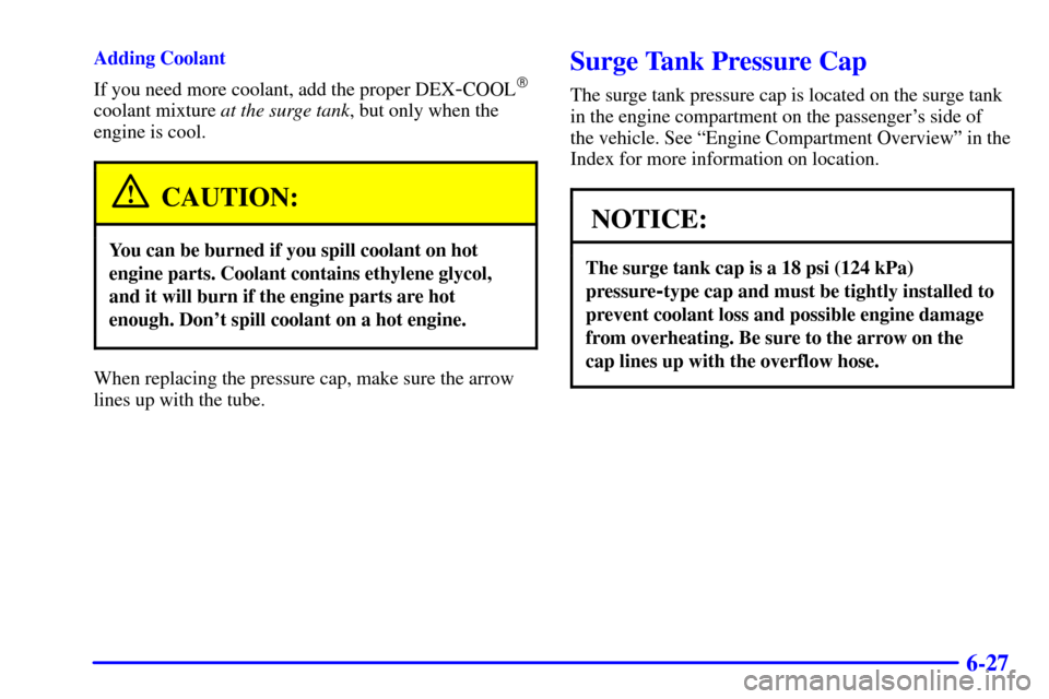 CADILLAC ELDORADO 2002 10.G Owners Manual 6-27
Adding Coolant
If you need more coolant, add the proper DEX
-COOL
coolant mixture at the surge tank, but only when the
engine is cool.
CAUTION:
You can be burned if you spill coolant on hot
engi