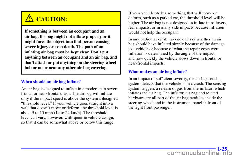 CADILLAC ELDORADO 2002 10.G Owners Manual 1-25
CAUTION:
If something is between an occupant and an 
air bag, the bag might not inflate properly or it
might force the object into that person causing
severe injury or even death. The path of an
