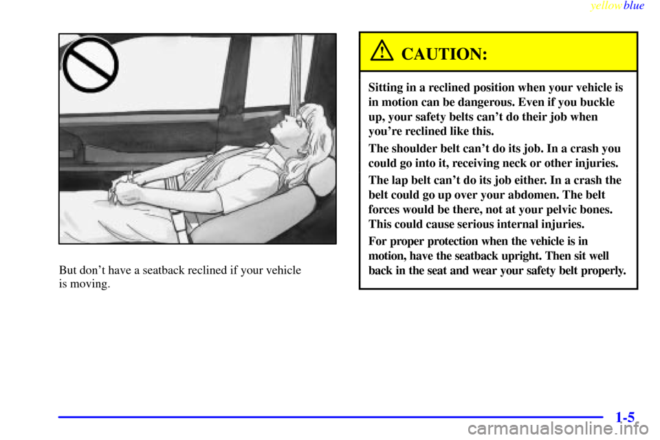 CADILLAC ELDORADO 1999 10.G User Guide yellowblue
1-5
But dont have a seatback reclined if your vehicle
is moving.
CAUTION:
Sitting in a reclined position when your vehicle is
in motion can be dangerous. Even if you buckle
up, your CADILLAC ELDORADO 1999 10.G User Guide yellowblue
1-5
But dont have a seatback reclined if your vehicle
is moving.
CAUTION:
Sitting in a reclined position when your vehicle is
in motion can be dangerous. Even if you buckle
up, your