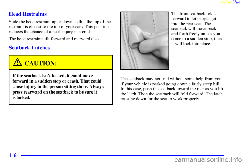 CADILLAC ELDORADO 1999 10.G User Guide yellowblue
1-6 Head Restraints
Slide the head restraint up or down so that the top of the
restraint is closest to the top of your ears. This position
reduces the chance of a neck injury in a cras CADILLAC ELDORADO 1999 10.G User Guide yellowblue
1-6 Head Restraints
Slide the head restraint up or down so that the top of the
restraint is closest to the top of your ears. This position
reduces the chance of a neck injury in a cras