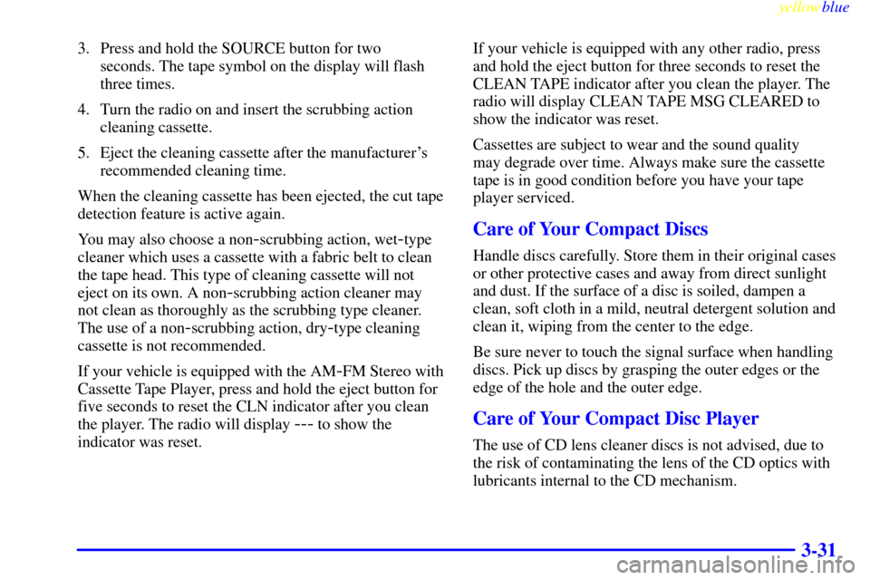 CADILLAC ELDORADO 1999 10.G Owners Manual yellowblue     
3-31
3. Press and hold the SOURCE button for two 
seconds. The tape symbol on the display will flash
three times.
4. Turn the radio on and insert the scrubbing action
cleaning cassette