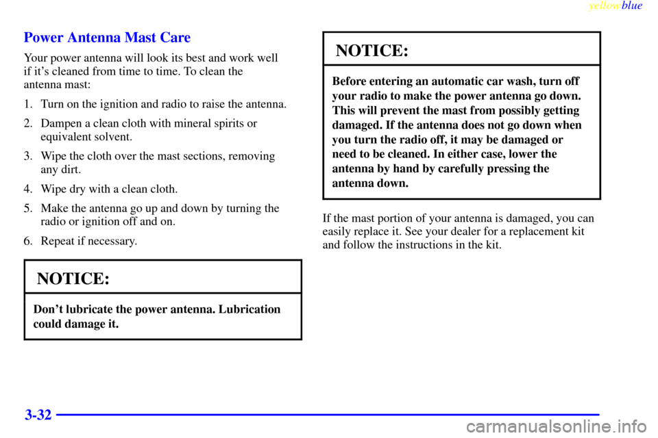 CADILLAC ELDORADO 1999 10.G Owners Manual yellowblue     
3-32 Power Antenna Mast Care
Your power antenna will look its best and work well 
if its cleaned from time to time. To clean the 
antenna mast:
1. Turn on the ignition and radio to ra