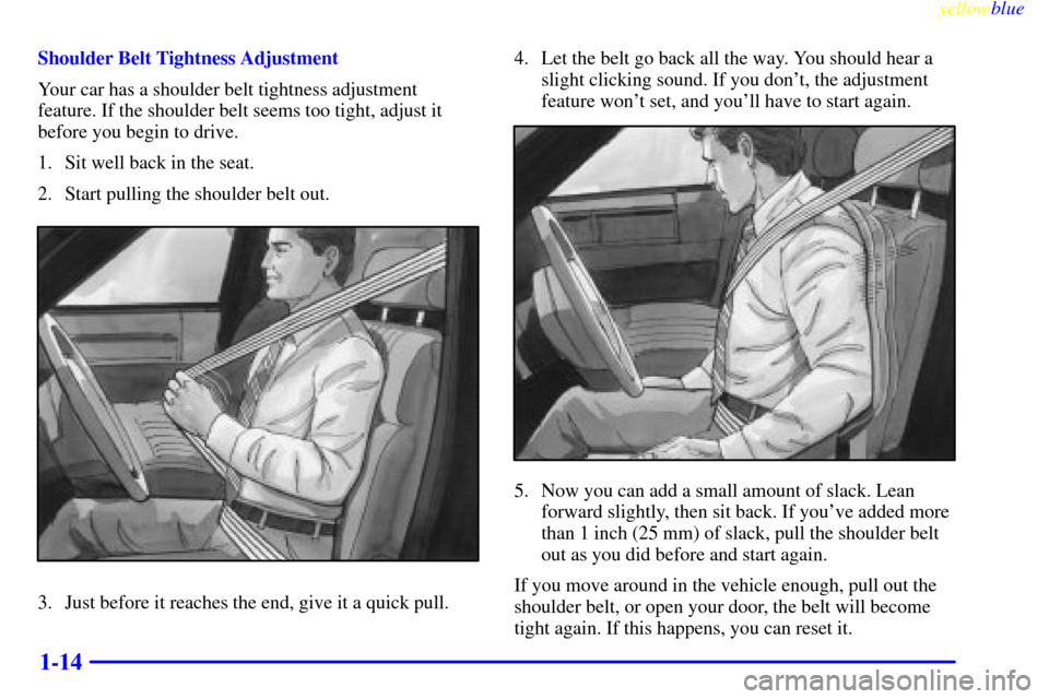 CADILLAC ELDORADO 1999 10.G User Guide yellowblue
1-14
Shoulder Belt Tightness Adjustment
Your car has a shoulder belt tightness adjustment
feature. If the shoulder belt seems too tight, adjust it
before you begin to drive.
1. Sit wel CADILLAC ELDORADO 1999 10.G User Guide yellowblue
1-14
Shoulder Belt Tightness Adjustment
Your car has a shoulder belt tightness adjustment
feature. If the shoulder belt seems too tight, adjust it
before you begin to drive.
1. Sit wel