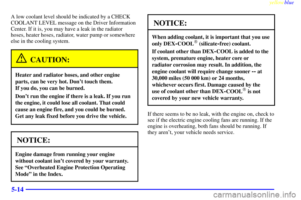 CADILLAC ELDORADO 1999 10.G Owners Manual yellowblue     
5-14
A low coolant level should be indicated by a CHECK
COOLANT LEVEL message on the Driver Information
Center. If it is, you may have a leak in the radiator
hoses, heater hoses, radia