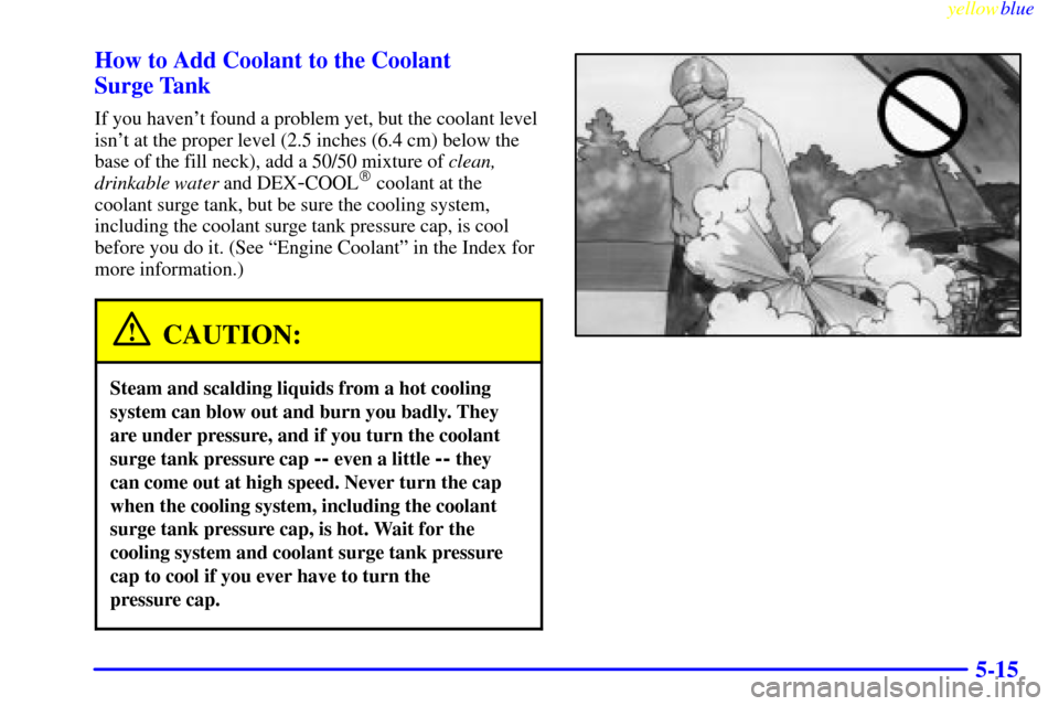 CADILLAC ELDORADO 1999 10.G Owners Manual yellowblue     
5-15 How to Add Coolant to the Coolant 
Surge Tank
If you havent found a problem yet, but the coolant level
isnt at the proper level (2.5 inches (6.4 cm) below the
base of the fill n