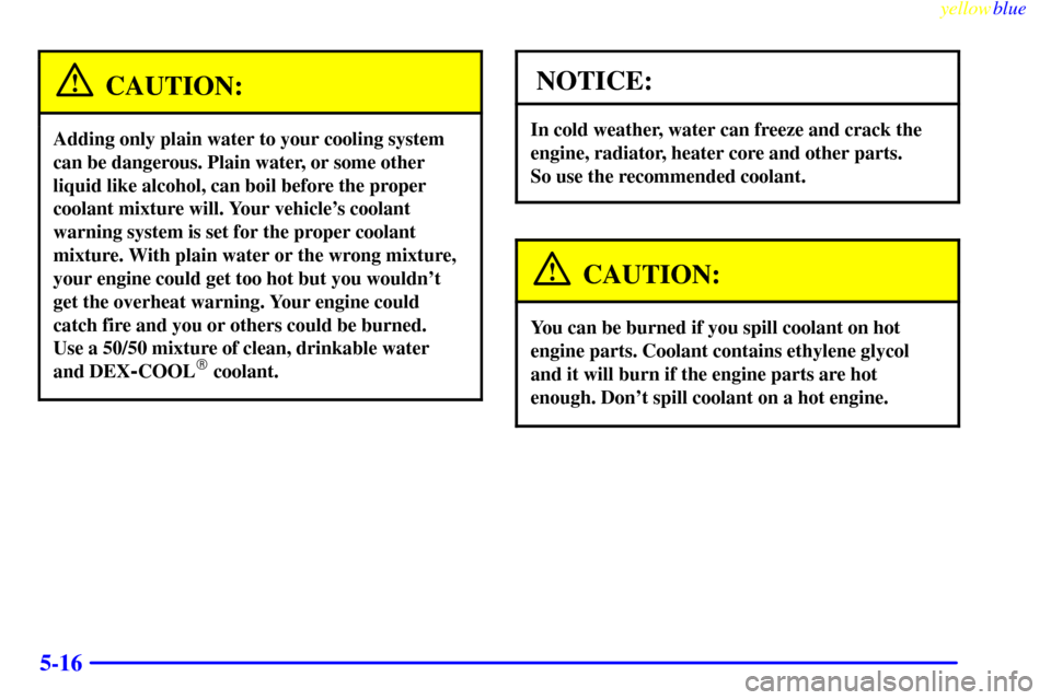 CADILLAC ELDORADO 1999 10.G Owners Manual yellowblue     
5-16
CAUTION:
Adding only plain water to your cooling system
can be dangerous. Plain water, or some other
liquid like alcohol, can boil before the proper
coolant mixture will. Your veh
