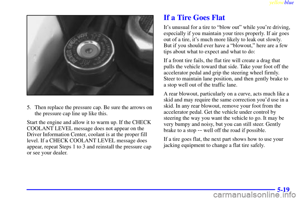 CADILLAC ELDORADO 1999 10.G Owners Manual yellowblue     
5-19
5. Then replace the pressure cap. Be sure the arrows on
the pressure cap line up like this.
Start the engine and allow it to warm up. If the CHECK
COOLANT LEVEL message does not a