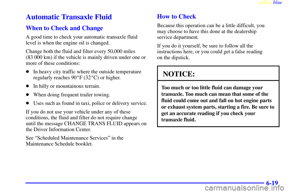 CADILLAC ELDORADO 1999 10.G Owners Manual yellowblue     
6-19
Automatic Transaxle Fluid
When to Check and Change
A good time to check your automatic transaxle fluid
level is when the engine oil is changed.
Change both the fluid and filter ev