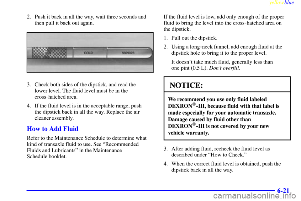 CADILLAC ELDORADO 1999 10.G Owners Manual yellowblue     
6-21
2. Push it back in all the way, wait three seconds and
then pull it back out again.
3. Check both sides of the dipstick, and read the 
lower level. The fluid level must be in the
