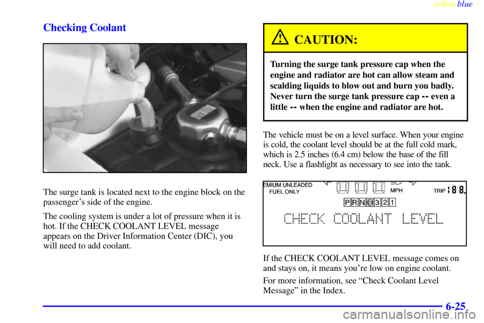 CADILLAC ELDORADO 1999 10.G Owners Manual yellowblue     
6-25 Checking Coolant
The surge tank is located next to the engine block on the
passengers side of the engine.
The cooling system is under a lot of pressure when it is
hot. If the CHE