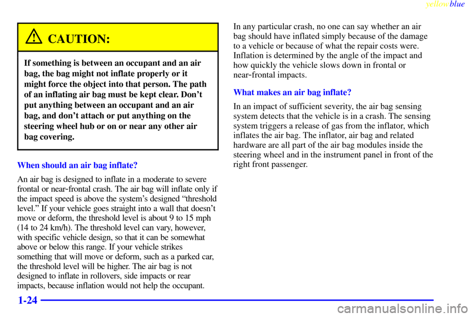 CADILLAC ELDORADO 1999 10.G Owners Manual yellowblue     
1-24
CAUTION:
If something is between an occupant and an air
bag, the bag might not inflate properly or it
might force the object into that person. The path
of an inflating air bag mus