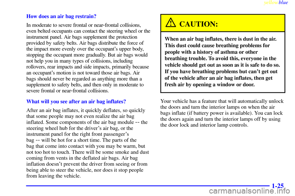 CADILLAC ELDORADO 1999 10.G Owners Manual yellowblue     
1-25
How does an air bag restrain?
In moderate to severe frontal or near
-frontal collisions,
even belted occupants can contact the steering wheel or the
instrument panel. Air bags sup