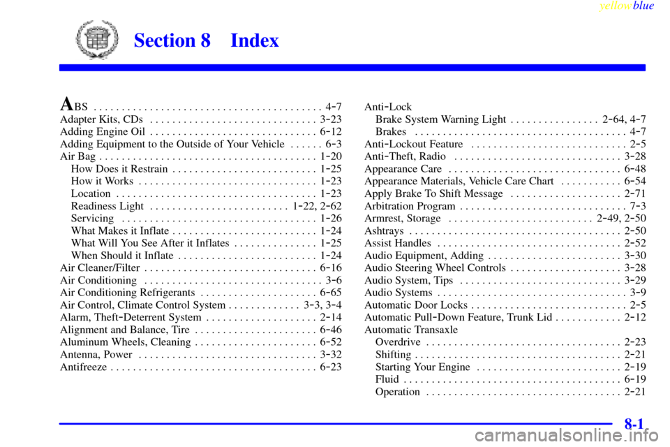 CADILLAC ELDORADO 1999 10.G Owners Manual 8-yellowblue     
8-1
Section 8 Index
A
BS 4-7 . . . . . . . . . . . . . . . . . . . . . . . . . . . . . . . . . . . . . . . . . 
Adapter Kits, CDs 3-23 . . . . . . . . . . . . . . . . . . . . . . . .