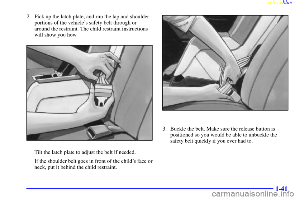 CADILLAC ELDORADO 1999 10.G Service Manual yellowblue     
1-41
2. Pick up the latch plate, and run the lap and shoulder
portions of the vehicles safety belt through or
around the restraint. The child restraint instructions
will show you how.