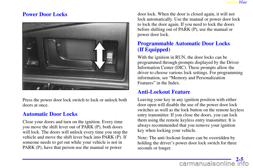 CADILLAC ELDORADO 1999 10.G Repair Manual yellowblue
2-5 Power Door Locks
Press the power door lock switch to lock or unlock both
doors at once.
Automatic Door Locks
Close your doors and turn on the ignition. Every time
you move the shif CADILLAC ELDORADO 1999 10.G Repair Manual yellowblue
2-5 Power Door Locks
Press the power door lock switch to lock or unlock both
doors at once.
Automatic Door Locks
Close your doors and turn on the ignition. Every time
you move the shif