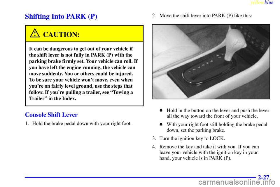 CADILLAC ELDORADO 1999 10.G Manual Online yellowblue
2-27
Shifting Into PARK (P)
CAUTION:
It can be dangerous to get out of your vehicle if
the shift lever is not fully in PARK (P) with the
parking brake firmly set. Your vehicle can roll CADILLAC ELDORADO 1999 10.G Manual Online yellowblue
2-27
Shifting Into PARK (P)
CAUTION:
It can be dangerous to get out of your vehicle if
the shift lever is not fully in PARK (P) with the
parking brake firmly set. Your vehicle can roll
