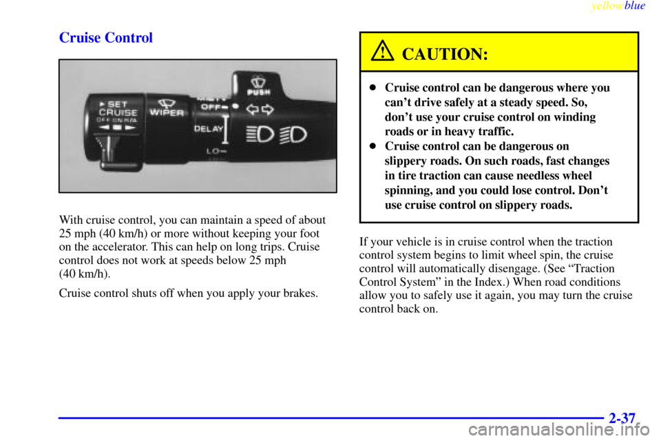 CADILLAC ELDORADO 1999 10.G Owners Manual yellowblue     
2-37 Cruise Control
With cruise control, you can maintain a speed of about
25 mph (40 km/h) or more without keeping your foot 
on the accelerator. This can help on long trips. Cruise
c