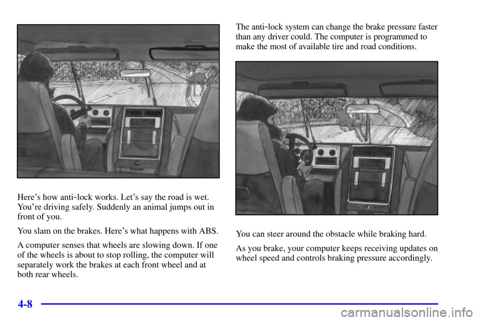 CADILLAC ESCALADE 2000 1.G Owners Manual 4-8
Heres how anti-lock works. Lets say the road is wet.
Youre driving safely. Suddenly an animal jumps out in
front of you.
You slam on the brakes. Heres what happens with ABS.
A computer senses 