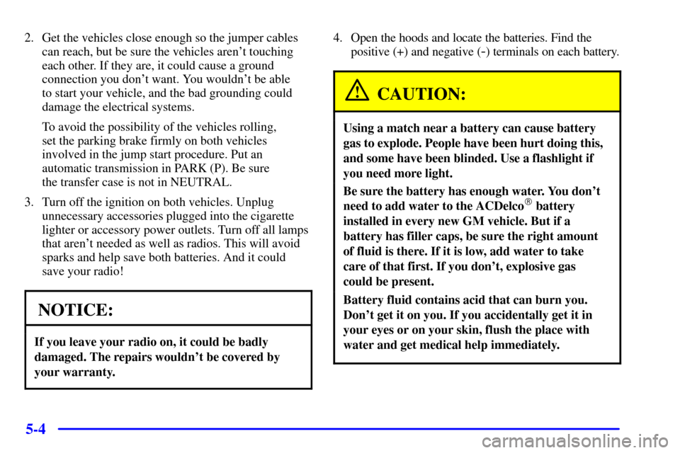 CADILLAC ESCALADE 2000 1.G Owners Manual 5-4
2. Get the vehicles close enough so the jumper cables
can reach, but be sure the vehicles arent touching
each other. If they are, it could cause a ground
connection you dont want. You wouldnt b