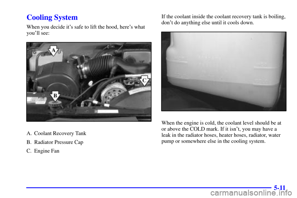 CADILLAC ESCALADE 2000 1.G Owners Manual 5-11
Cooling System
When you decide its safe to lift the hood, heres what
youll see:
A. Coolant Recovery Tank
B. Radiator Pressure Cap
C. Engine FanIf the coolant inside the coolant recovery tank i