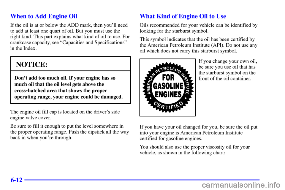 CADILLAC ESCALADE 2000 1.G Owners Manual 6-12 When to Add Engine Oil
If the oil is at or below the ADD mark, then youll need
to add at least one quart of oil. But you must use the
right kind. This part explains what kind of oil to use. For

