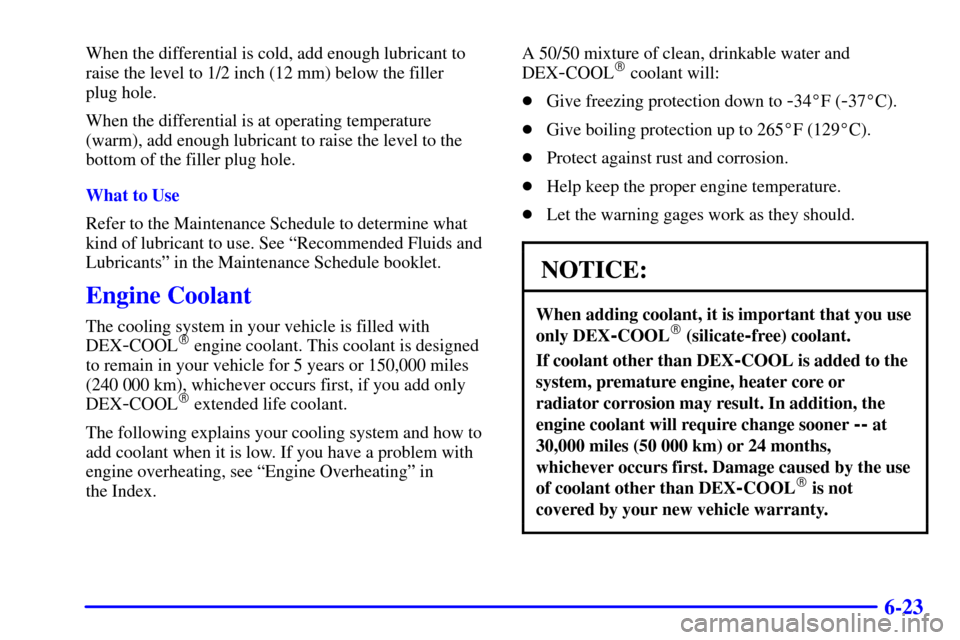CADILLAC ESCALADE 2000 1.G Owners Manual 6-23
When the differential is cold, add enough lubricant to
raise the level to 1/2 inch (12 mm) below the filler 
plug hole.
When the differential is at operating temperature
(warm), add enough lubric