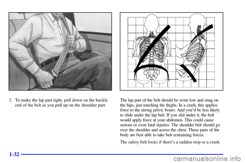 CADILLAC ESCALADE 2000 1.G Service Manual 1-32
3. To make the lap part tight, pull down on the buckle
end of the belt as you pull up on the shoulder part.The lap part of the belt should be worn low and snug on
the hips, just touching the thig