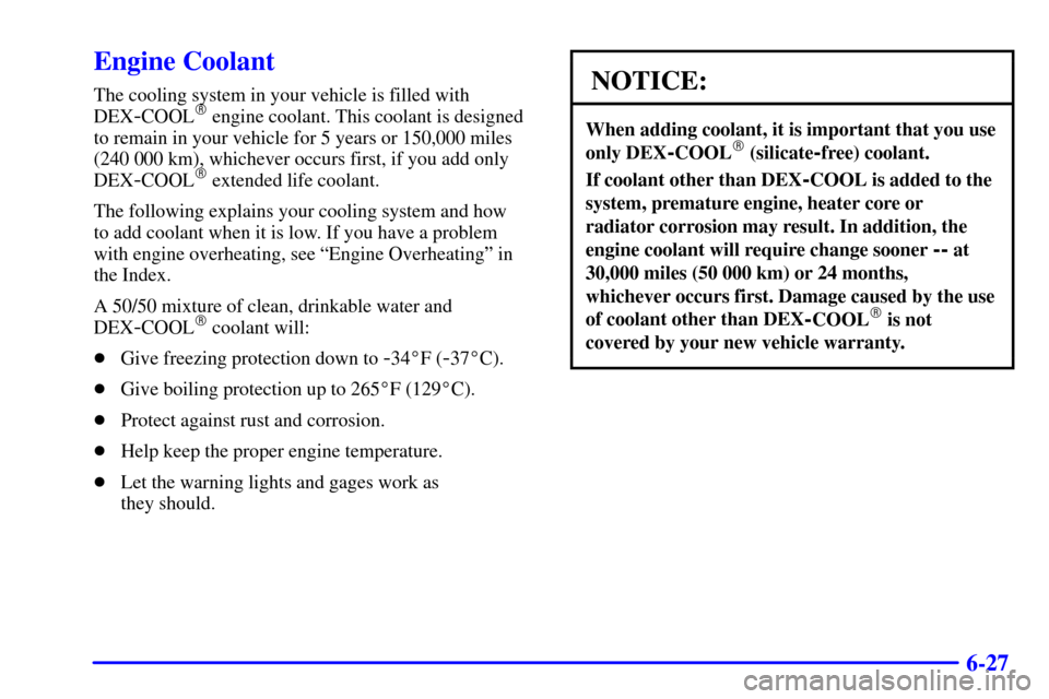 CADILLAC ESCALADE 2002 2.G User Guide 6-27
Engine Coolant
The cooling system in your vehicle is filled with
DEX
-COOL engine coolant. This coolant is designed
to remain in your vehicle for 5 years or 150,000 miles
(240 000 km), whichever