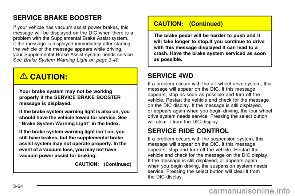 CADILLAC ESCALADE 2003 2.G Owners Manual SERVICE BRAKE BOOSTER
If your vehicle has vacuum assist power brakes, this
message will be displayed on the DIC when there is a
problem with the Supplemental Brake Assist system.
If the message is dis CADILLAC ESCALADE 2003 2.G Owners Manual SERVICE BRAKE BOOSTER
If your vehicle has vacuum assist power brakes, this
message will be displayed on the DIC when there is a
problem with the Supplemental Brake Assist system.
If the message is dis