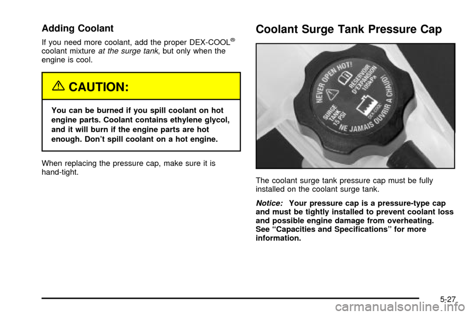 CADILLAC ESCALADE 2003 2.G Owners Manual Adding Coolant
If you need more coolant, add the proper DEX-COOLž
coolant mixtureat the surge tank, but only when the
engine is cool.
{CAUTION:
You can be burned if you spill coolant on hot
engine pa CADILLAC ESCALADE 2003 2.G Owners Manual Adding Coolant
If you need more coolant, add the proper DEX-COOLž
coolant mixtureat the surge tank, but only when the
engine is cool.
{CAUTION:
You can be burned if you spill coolant on hot
engine pa
