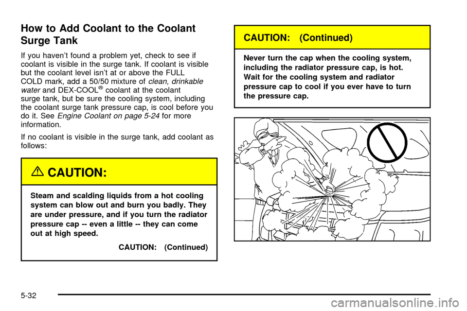 CADILLAC ESCALADE 2003 2.G Owners Manual How to Add Coolant to the Coolant
Surge Tank
If you havent found a problem yet, check to see if
coolant is visible in the surge tank. If coolant is visible
but the coolant level isnt at or above the CADILLAC ESCALADE 2003 2.G Owners Manual How to Add Coolant to the Coolant
Surge Tank
If you havent found a problem yet, check to see if
coolant is visible in the surge tank. If coolant is visible
but the coolant level isnt at or above the