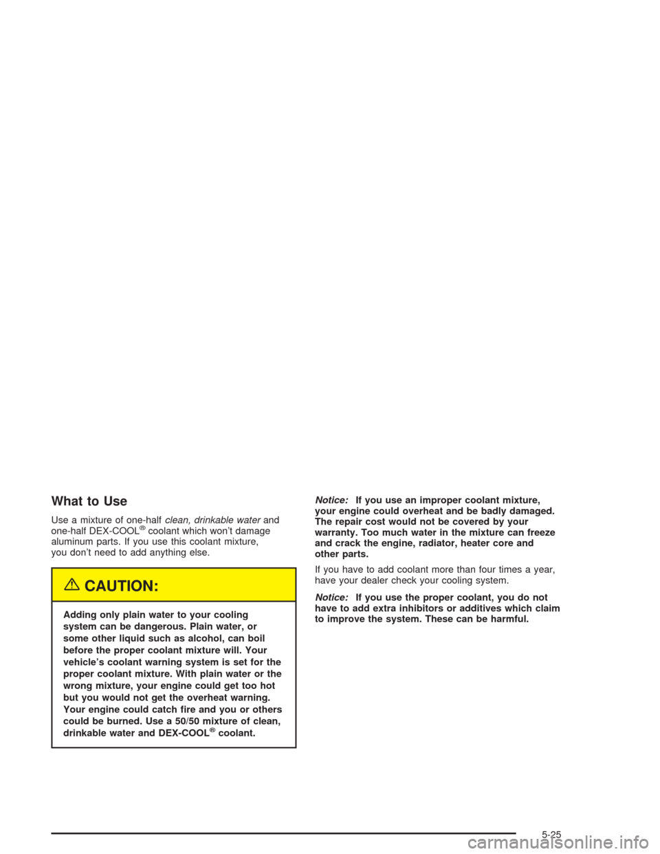 CADILLAC ESCALADE 2004 2.G Owners Manual What to Use
Use a mixture of one-halfclean, drinkable waterand
one-half DEX-COOL®coolant which won’t damage
aluminum parts. If you use this coolant mixture,
you don’t need to add anything else.
{