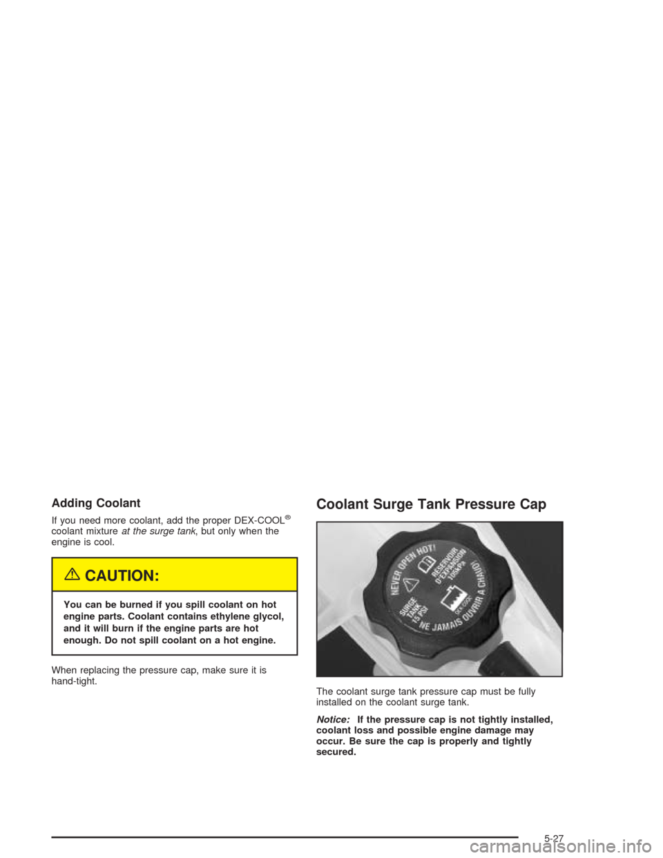 CADILLAC ESCALADE 2004 2.G Manual Online Adding Coolant
If you need more coolant, add the proper DEX-COOL®
coolant mixtureat the surge tank, but only when the
engine is cool.
{CAUTION:
You can be burned if you spill coolant on hot
engine pa