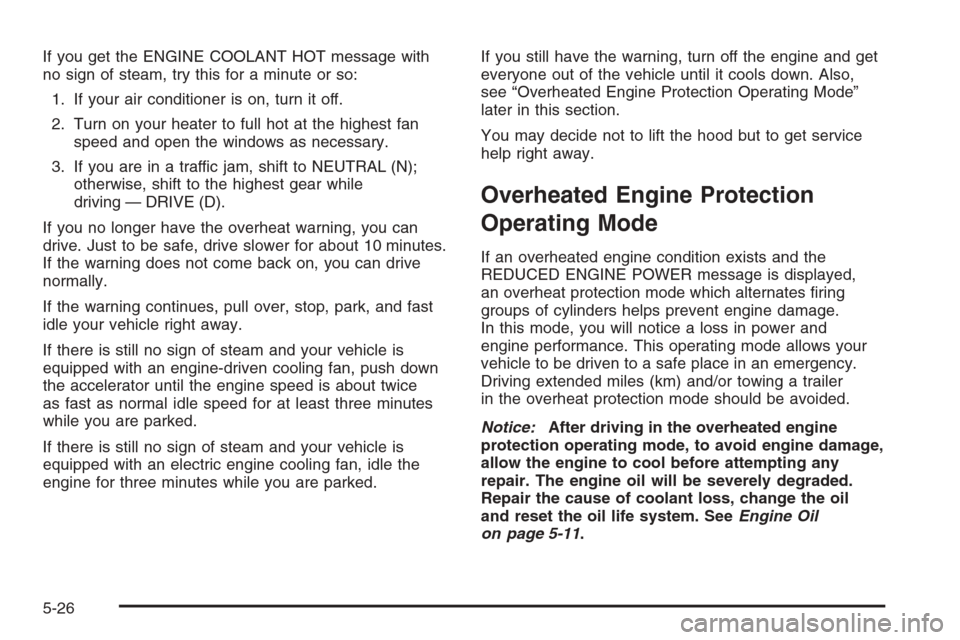 CADILLAC ESCALADE 2006 2.G Owners Manual If you get the ENGINE COOLANT HOT message with
no sign of steam, try this for a minute or so:
1. If your air conditioner is on, turn it off.
2. Turn on your heater to full hot at the highest fan
speed