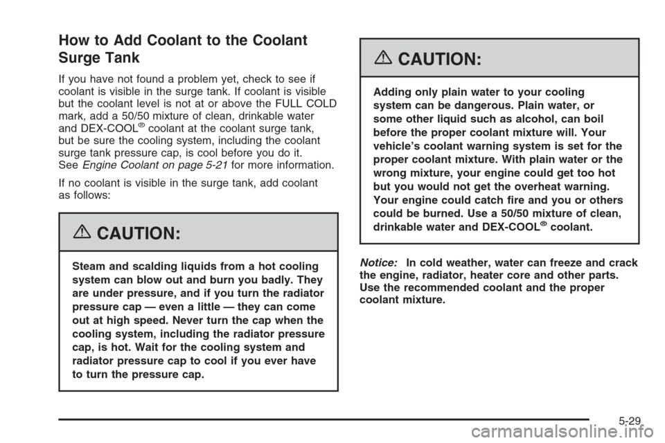 CADILLAC ESCALADE 2006 2.G Owners Manual How to Add Coolant to the Coolant
Surge Tank
If you have not found a problem yet, check to see if
coolant is visible in the surge tank. If coolant is visible
but the coolant level is not at or above t CADILLAC ESCALADE 2006 2.G Owners Manual How to Add Coolant to the Coolant
Surge Tank
If you have not found a problem yet, check to see if
coolant is visible in the surge tank. If coolant is visible
but the coolant level is not at or above t